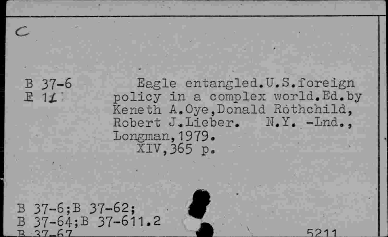 ﻿a
B 37-6 £ U
Eagle entangled.U.S.foreign, policy in a complex world.Ed.by Keneth A.Oye,Donald Rothchild, Robert J.Lieber. N.Y. -Lnd., Longman,1979.
XIV,365 p.
B 37-6;B
B 37-64;
~R 77_£7
37-62;
B 37-611.2
Jb
S211